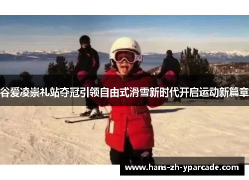 谷爱凌崇礼站夺冠引领自由式滑雪新时代开启运动新篇章