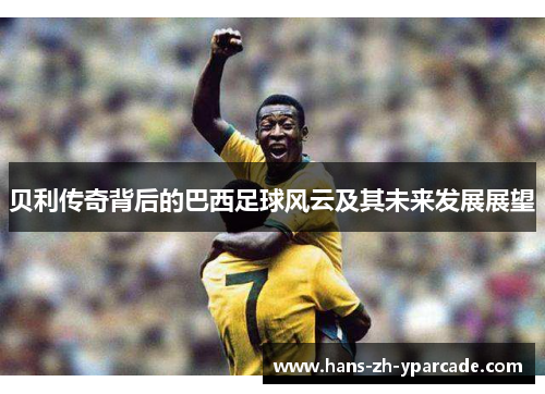 贝利传奇背后的巴西足球风云及其未来发展展望