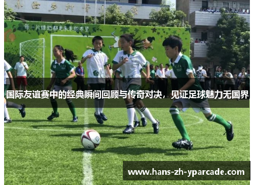 国际友谊赛中的经典瞬间回顾与传奇对决，见证足球魅力无国界